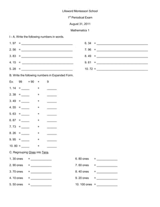 Lifeword Montessori School <br />1st Periodical Exam<br />August 31, 2011<br />Mathematics 1<br />I - A. Write the following numbers in words.<br />1. 97= ________________________________6. 34= ________________________________<br />2. 56= ________________________________7. 96= ________________________________<br />3. 83= ________________________________8. 49= ________________________________<br />4. 15=  ________________________________9. 61= ________________________________<br />5. 28= ________________________________10. 72= ________________________________<br />B. Write the following numbers in Expanded Form.<br />Ex: 99= 90+9<br />1. 14= _____+______<br />2. 38 = _____+______<br />3. 49 = _____+______ <br />4. 55 = _____+______<br />5. 63 = _____+______<br />6. 87 = _____+______<br />7. 73 = _____+______<br />8. 26 = _____+______<br />9. 95 = _____+______<br />10. 80 = _____+______<br />C. Regrouping Ones into Tens.<br />1. 30 ones= _____________6. 80 ones= _____________<br />2. 90 ones = _____________7. 60 ones= _____________<br />3. 70 ones= _____________8. 40 ones= _____________<br />4. 10 ones = _____________9. 20 ones = _____________<br />5. 50 ones= _____________10. 100 ones= _____________<br />D. Regrouping Tens into Hundreds.<br />1. 80 tens= _____________6. 50= _____________<br />2. 40 tens = _____________7. 100= _____________<br />3. 20 tens= _____________8. 30= _____________<br />4. 10 tens = _____________9. 70= _____________<br />5. 60 tens= _____________10. 90 = _____________<br />II- A. Determine the value of each Roman Numerals.<br />1. D= _____________5. C= _____________<br />2. L= _____________6. M= _____________<br />3. X= _____________7. V= _____________<br />4. I= _____________<br />B. Write the following numbers in Roman Numerals.<br />1. 25= _____________<br />2. 32 = _____________<br />3. 15= _____________<br />4. 9= _____________<br />5. 6= _____________<br />C. Counting Money. Use the sign P or c.<br />