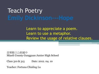 Teach Poetry
Emily Dickinson---Hope
                  Learn to appreciate a poem.
                  Learn to use a metaphor.
                  Review the usage of relative clauses.


苗栗縣立公館國中
Miaoli County Gungguan Junior High School

Class 310 & 315     Date: 2012. 04. 10

Teacher: Fortuna Chialing Lu
 