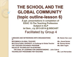 THE SCHOOL AND THE
GLOBAL COMMUNITY
(topic outline-lesson 6)
A ppt. presentations in completion of
EDUC 12-The Teaching Profession
Subject in SLP
Ist Sem., c/y 2013-2014 @ BISCAST

Facilitated by Group 4
LINKAGES AND NETWORKING WITH ORGANIZATIONS
-Mr. Nestor San Juan
Jr.
BECOMING A GLOBAL TEACHER
-Ms. Jhanel Nuñez
MULTICULTURAL DIVERSITY: A Challenge to Global Teacher
-Mr. Romeo Nuñez
THE TEACHER EXCHANGE PROGRAM
-Ms. Beth Togño
ROLES OF TECHNOLOGY IN ACHIEVING
THE GOAL OF LEARNING FOR UNDERSTANDING - John Cabral
TECHNOLOGY PROGRAMS FOR TEACHING
-Ms. Lani Hernandez

 