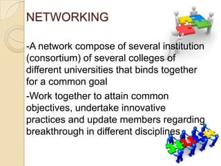 NETWORKING
-A network compose of several institution
(consortium) of several colleges of
different universities that binds together
for a common goal
-Work together to attain common
objectives, undertake innovative
practices and update members regarding
breakthrough in different disciplines

 