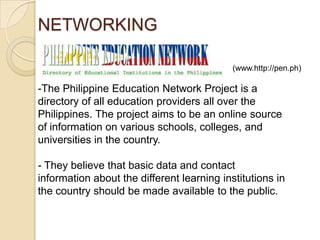NETWORKING
(www.http://pen.ph)

-The Philippine Education Network Project is a
directory of all education providers all over the
Philippines. The project aims to be an online source
of information on various schools, colleges, and
universities in the country.
- They believe that basic data and contact
information about the different learning institutions in
the country should be made available to the public.

 