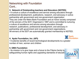 Networking with Foundation
Cont..
3. Network of Outstanding teachers and Educators (NOTED)
• It nurture a culture of excellence and service among educators through
professional development, publications, research, and advocacy in active
partnership with government and non-government organization
They are under the Metro Bank Foundation and an honor society composed
of the winners of the SOT. Organized in 1997 and is committed to nurturing
a culture of excellence and service among educators through
research, publications, professional development, and advocacy in
partnership with government and non-government organizations.
All winners of the SOT are automatically granted membership to NOTED.

4. Ayala Foundation, Inc. (AFI)
• It extends benefits of recent technological developments to a greater
number of men, women and children
5. GMA Foundation
• Its mission is to give hope and a future to the Filipino family by
safeguarding human rights and upgrading standards of education

 