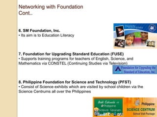Networking with Foundation
Cont..

6. SM Foundation, Inc.
• Its aim is to Education Literacy

7. Foundation for Upgrading Standard Education (FUSE)
• Supports training programs for teachers of English, Science, and
Mathematics via CONSTEL (Continuing Studies via Television)

8. Philippine Foundation for Science and Technology (PFST)
• Consist of Science exhibits which are visited by school children via the
Science Centrums all over the Philippines

 