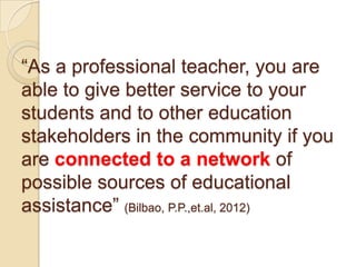 “As a professional teacher, you are
able to give better service to your
students and to other education
stakeholders in the community if you
are connected to a network of
possible sources of educational
assistance” (Bilbao, P.P.,et.al, 2012)

 
