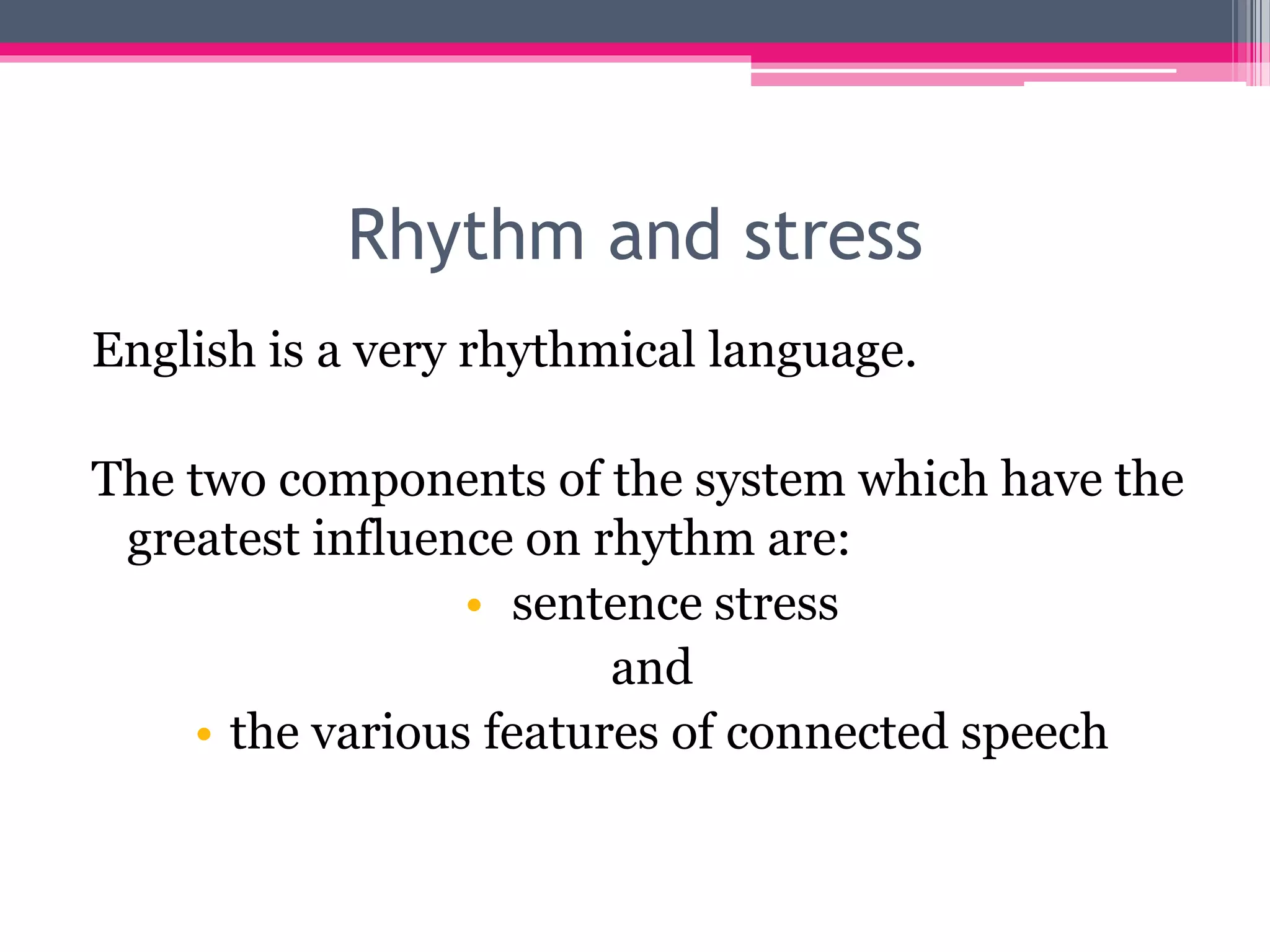 Rhythm and stress 
English is a very rhythmical language. 
The two components of the system which have the 
greatest influence on rhythm are: 
• sentence stress 
and 
• the various features of connected speech 
 