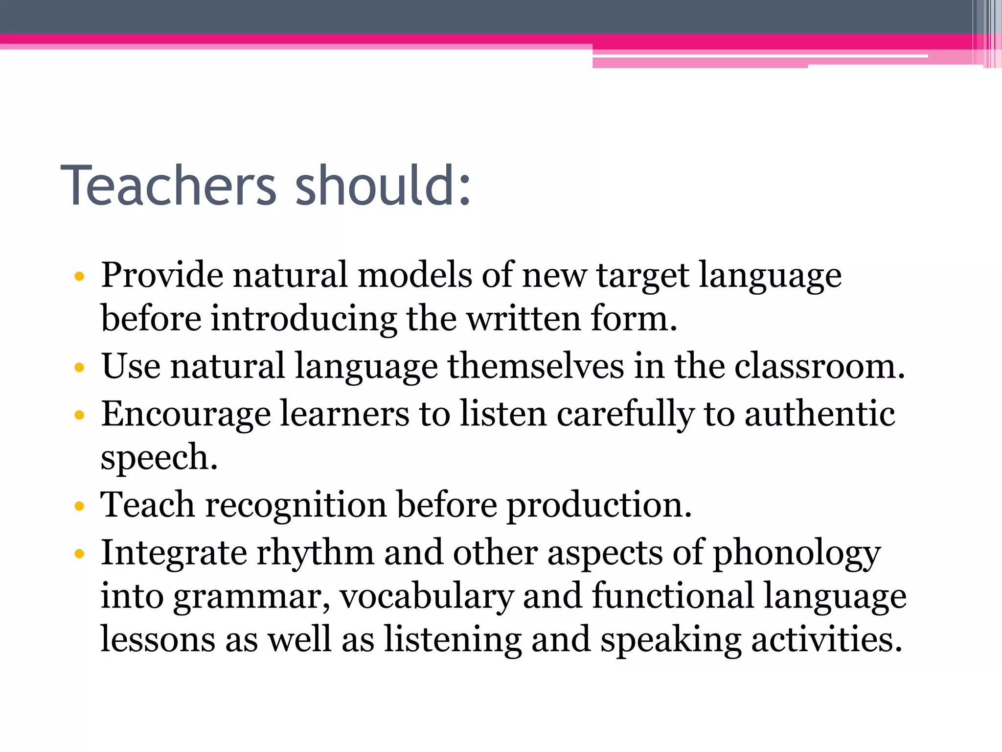 Teachers should: 
• Provide natural models of new target language 
before introducing the written form. 
• Use natural language themselves in the classroom. 
• Encourage learners to listen carefully to authentic 
speech. 
• Teach recognition before production. 
• Integrate rhythm and other aspects of phonology 
into grammar, vocabulary and functional language 
lessons as well as listening and speaking activities. 
 
