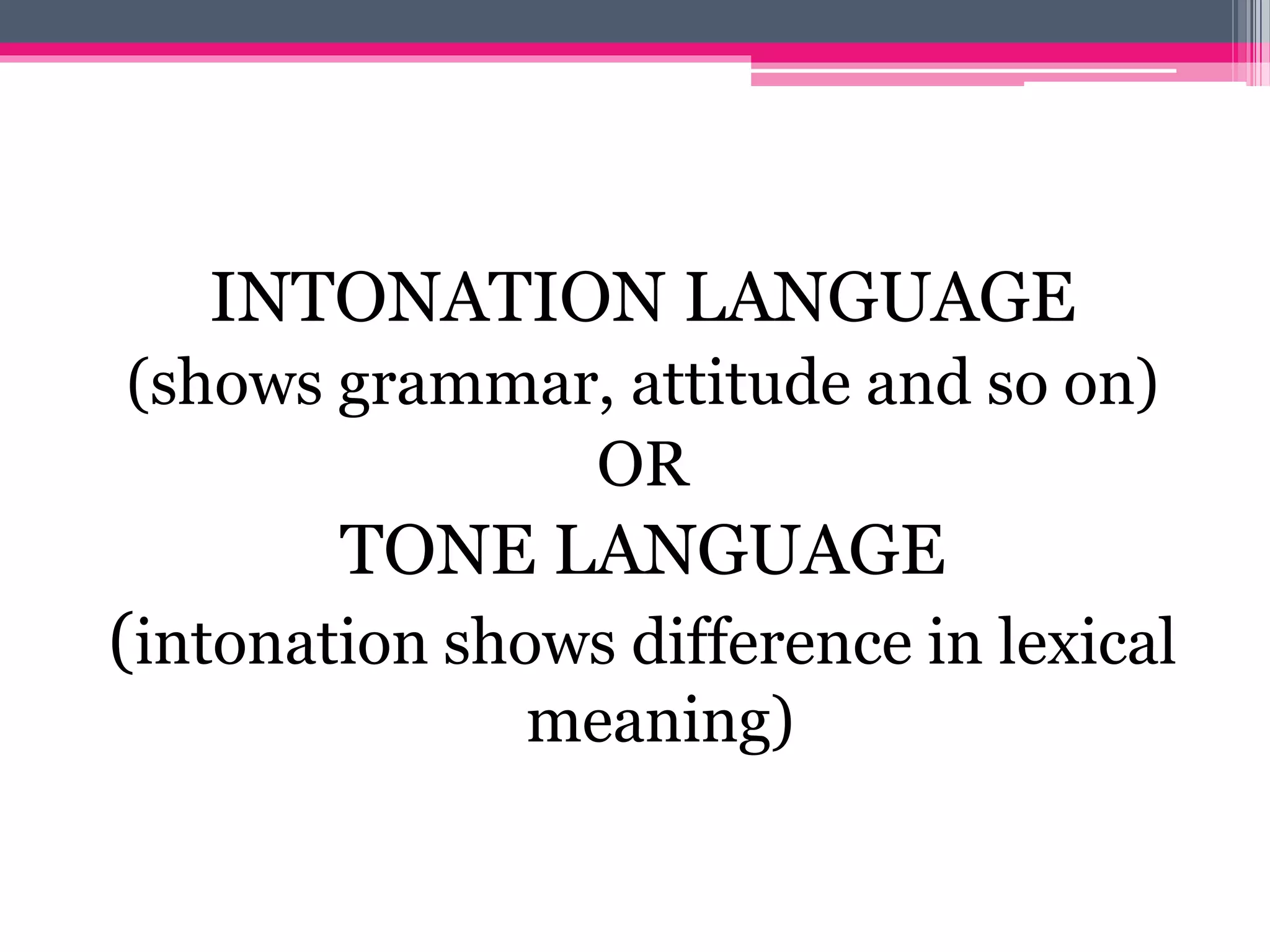 INTONATION LANGUAGE 
(shows grammar, attitude and so on) 
OR 
TONE LANGUAGE 
(intonation shows difference in lexical 
meaning) 
 