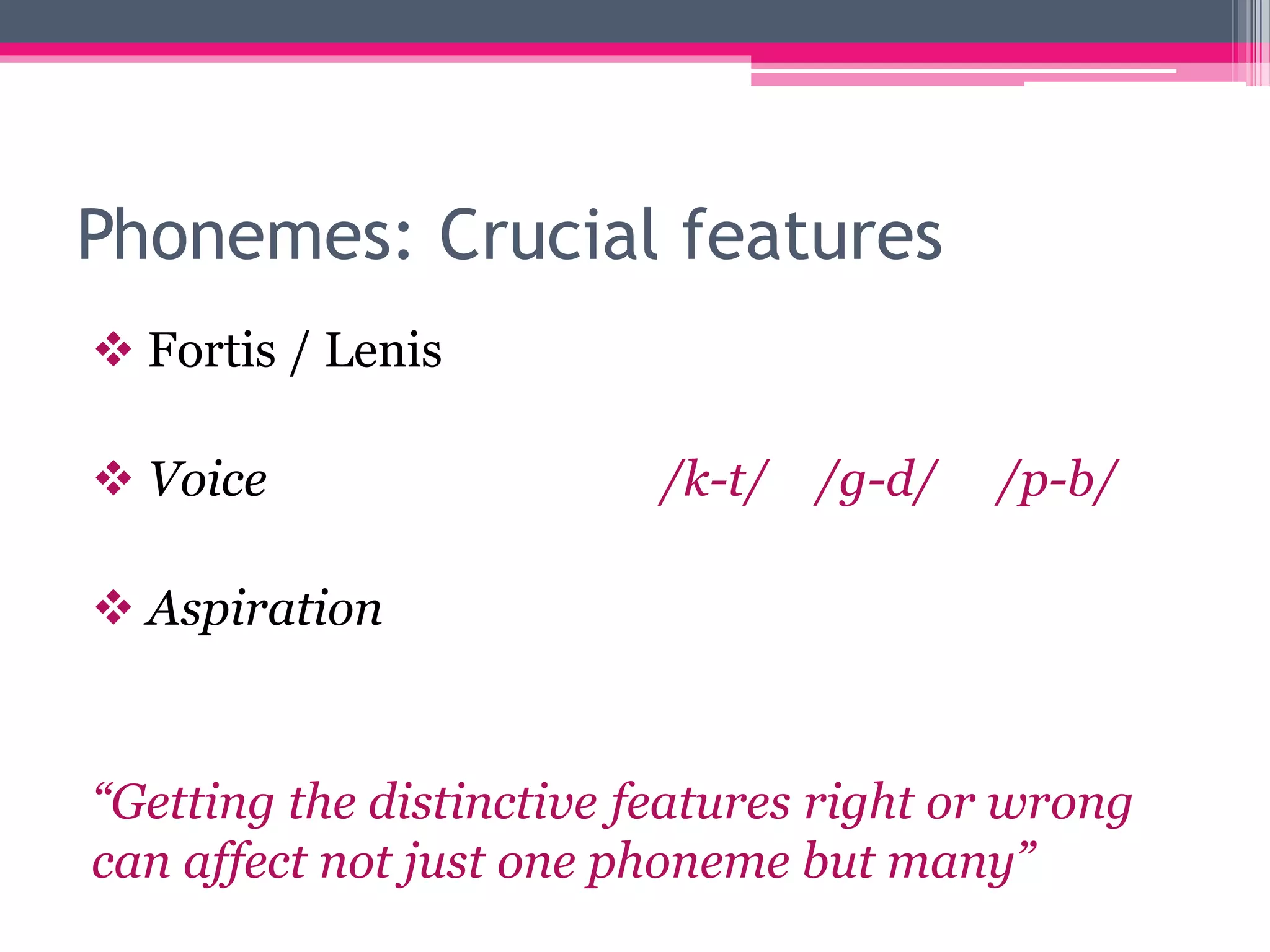 Phonemes: Crucial features 
 Fortis / Lenis 
 Voice /k-t/ /g-d/ /p-b/ 
 Aspiration 
“Getting the distinctive features right or wrong 
can affect not just one phoneme but many” 
 