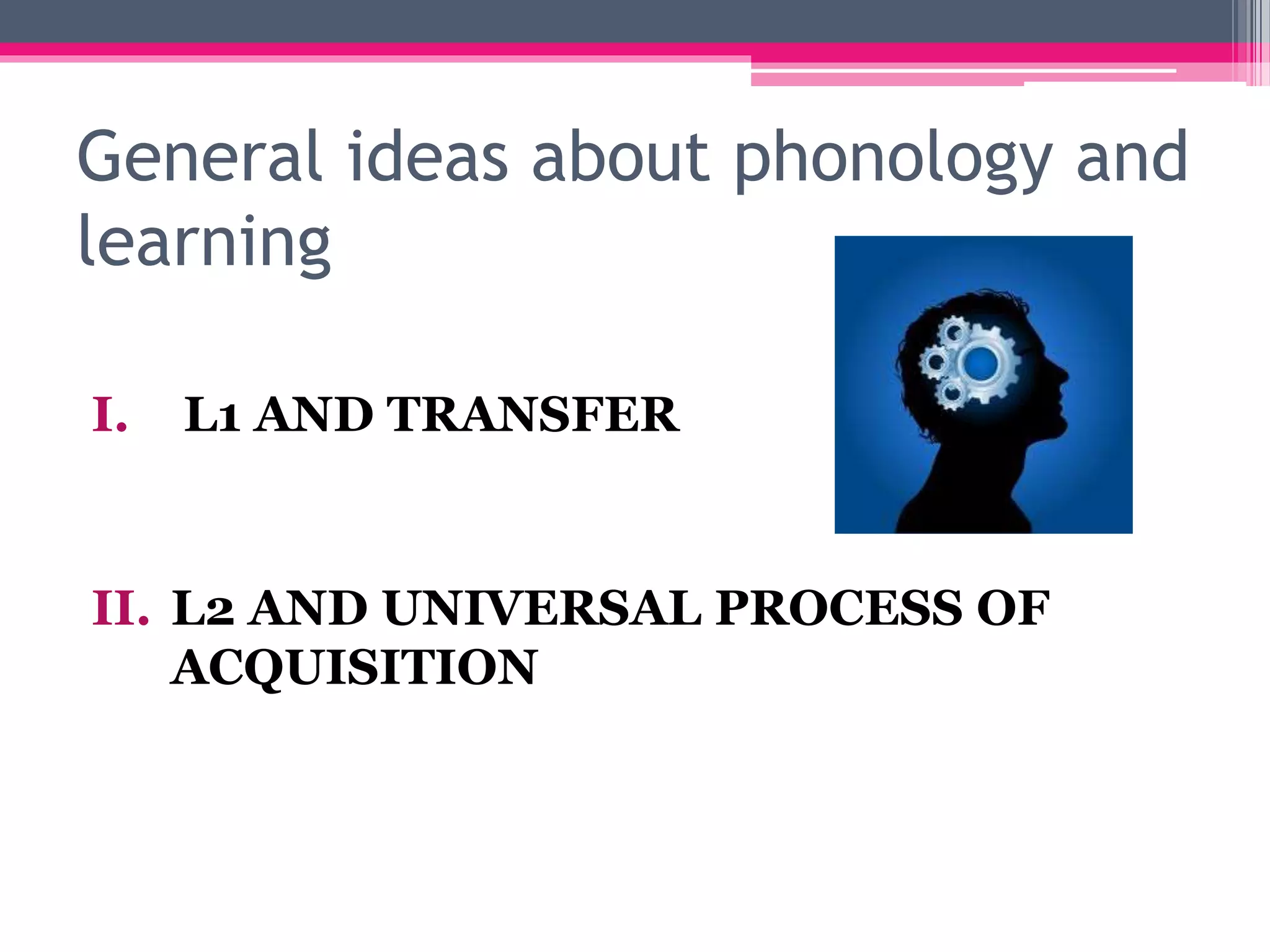 General ideas about phonology and 
learning 
I. L1 AND TRANSFER 
II. L2 AND UNIVERSAL PROCESS OF 
ACQUISITION 
 