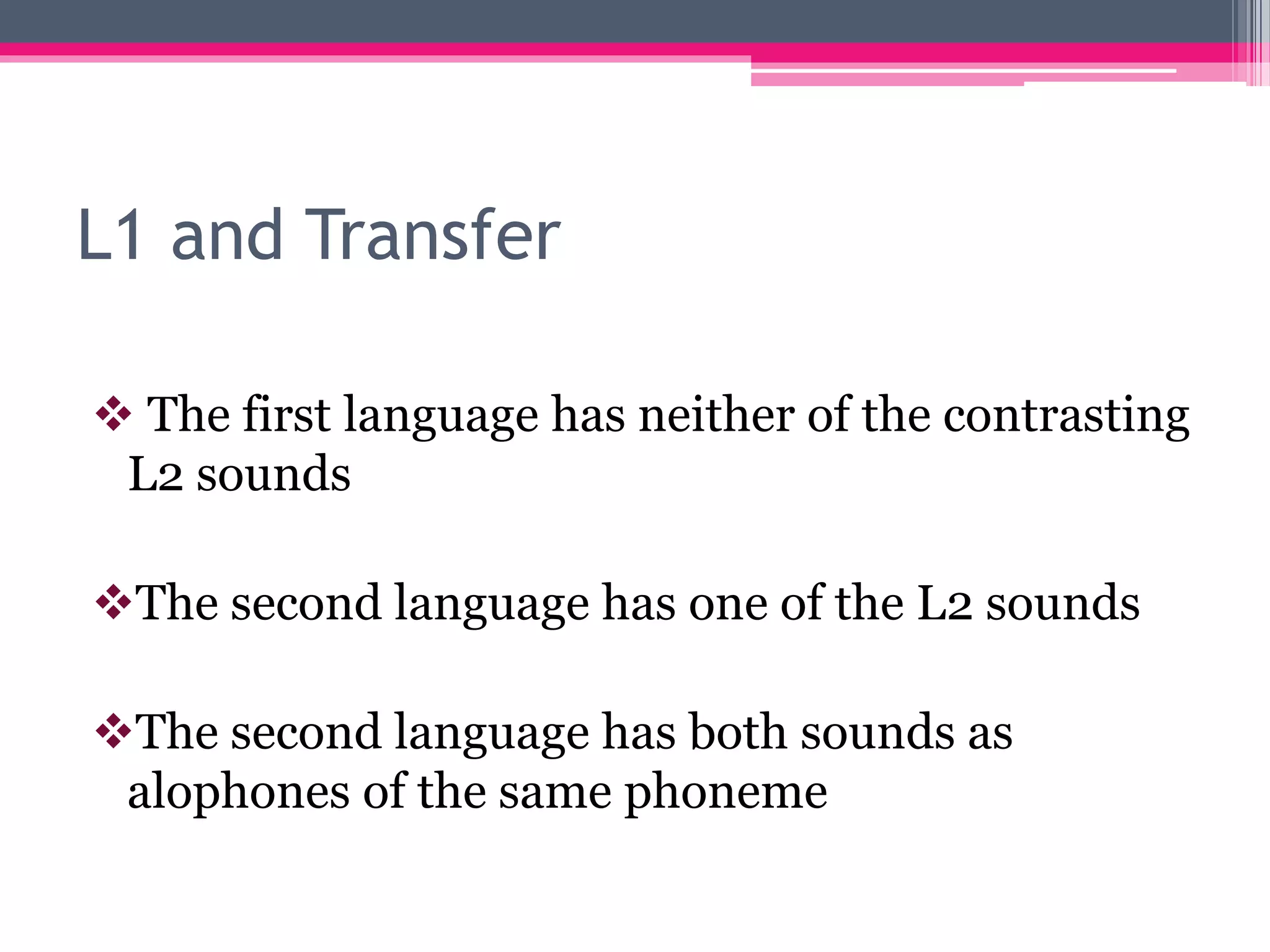 L1 and Transfer 
 The first language has neither of the contrasting 
L2 sounds 
The second language has one of the L2 sounds 
The second language has both sounds as 
alophones of the same phoneme 
 