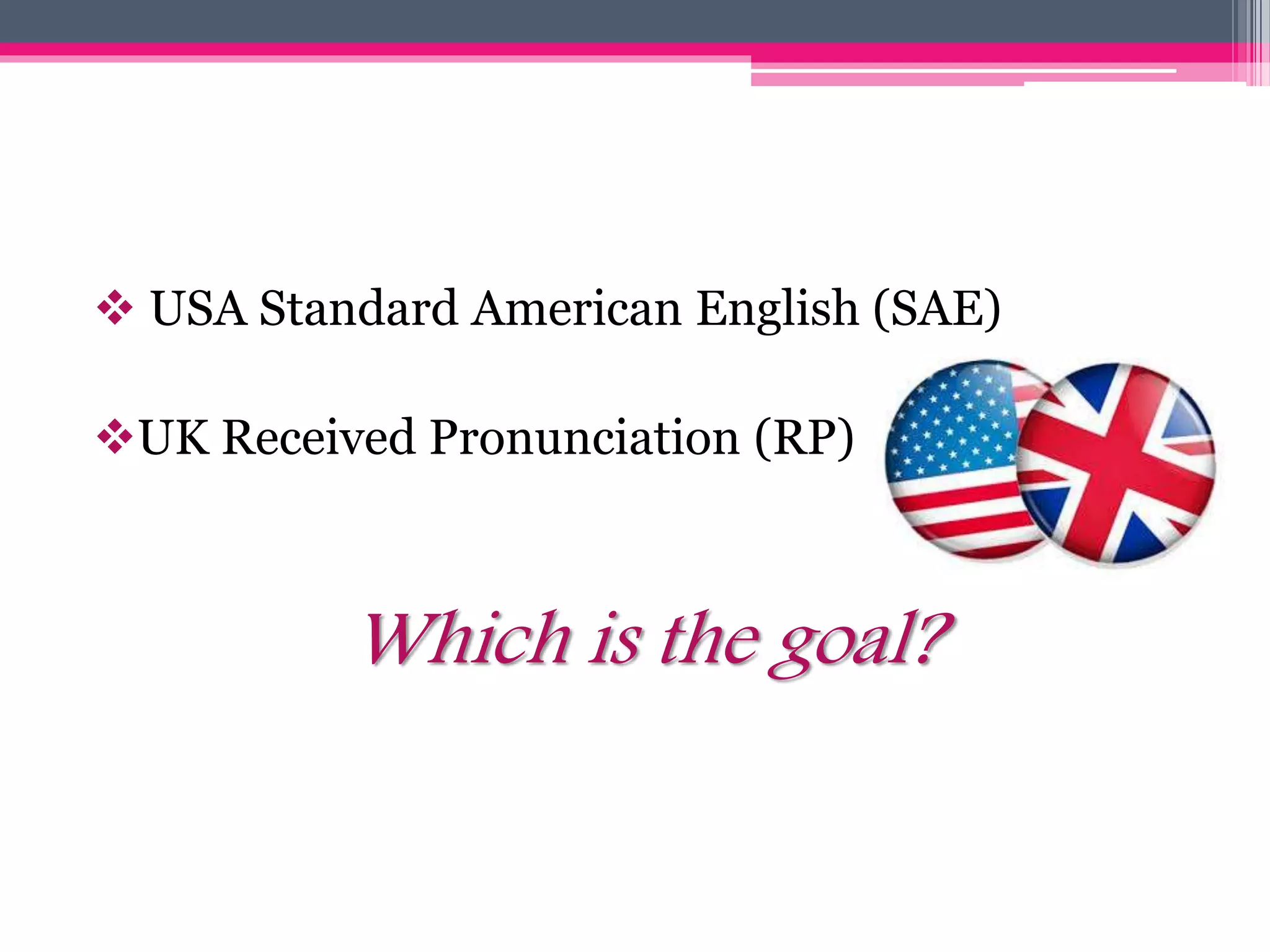  USA Standard American English (SAE) 
UK Received Pronunciation (RP) 
Which is the goal? 
 