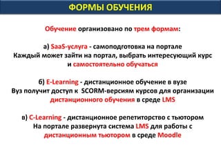 ФОРМЫ ОБУЧЕНИЯ
Обучение организовано по трем формам:
а) SaaS-услуга - самоподготовка на портале
Каждый может зайти на портал, выбрать интересующий курс
и самостоятельно обучаться
б) E-Learning - дистанционное обучение в вузе
Вуз получит доступ к SCORM-версиям курсов для организации
дистанционного обучения в среде LMS
в) С-Learning - дистанционное репетиторство с тьютором
На портале развернута система LMS для работы с
дистанционным тьютором в среде Moodle
 