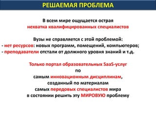 РЕШАЕМАЯ ПРОБЛЕМА
В всем мире ощущается острая
нехватка квалифицированных специалистов
Вузы не справляется с этой проблемой:
- нет ресурсов: новых программ, помещений, компьютеров;
- преподаватели отстали от должного уровня знаний и т.д.
Только портал образовательных SaaS-услуг
по
самым инновационным дисциплинам,
созданный по материалам
самых передовых специалистов мира
в состоянии решить эту МИРОВУЮ проблему
 