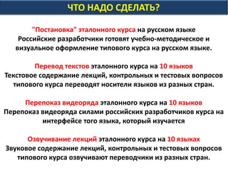 ЧТО НАДО СДЕЛАТЬ?
"Постановка" эталонного курса на русском языке
Российские разработчики готовят учебно-методическое и
визуальное оформление типового курса на русском языке.
Перевод текстов эталонного курса на 10 языков
Текстовое содержание лекций, контрольных и тестовых вопросов
типового курса переводят носители языков из разных стран.
Перепоказ видеоряда эталонного курса на 10 языков
Перепоказ видеоряда силами российских разработчиков курса на
интерфейсе того языка, который изучается
Озвучивание лекций эталонного курса на 10 языках
Звуковое содержание лекций, контрольных и тестовых вопросов
типового курса озвучивают переводчики из разных стран.
 