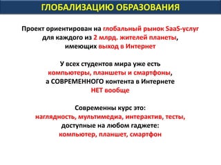 ГЛОБАЛИЗАЦИЮ ОБРАЗОВАНИЯ
Проект ориентирован на глобальный рынок SaaS-услуг
для каждого из 2 млрд. жителей планеты,
имеющих выход в Интернет
Все они нуждаются в LLL - Life Long Learning
У всех студентов мира уже есть
компьютеры, планшеты и смартфоны,
а СОВРЕМЕННОГО контента в Интернете
НЕТ вообще
Современны курс это:
наглядность, мультимедиа, интерактив, тесты,
доступные на любом гаджете:
компьютер, планшет, смартфон
 
