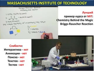 MASSACHUSETTS INSTITUTE OF TECHNOLOGY
Лучший
пример курса от MIT:
Chemistry Behind the Magic
Briggs-Rauscher Reaction
Слабости:
Интерактива - нет
Анимации - нет
Поиска - нет
Текстов - нет
Тестов - нет
 