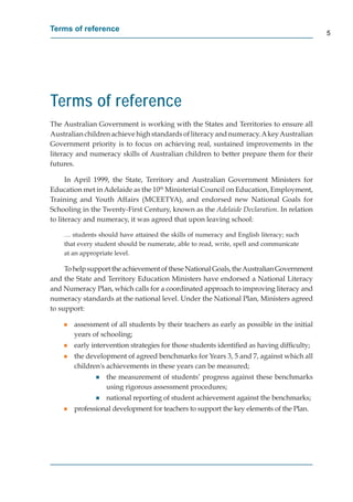 Terms of reference
                                                                                           5




Terms of reference
The Australian Government is working with the States and Territories to ensure all
Australian children achieve high standards of literacy and numeracy. A key Australian
Government priority is to focus on achieving real, sustained improvements in the
literacy and numeracy skills of Australian children to better prepare them for their
futures.

      In April 1999, the State, Territory and Australian Government Ministers for
Education met in Adelaide as the 10th Ministerial Council on Education, Employment,
Training and Youth Affairs (MCEETYA), and endorsed new National Goals for
Schooling in the Twenty-First Century, known as the Adelaide Declaration. In relation
to literacy and numeracy, it was agreed that upon leaving school:

    … students should have attained the skills of numeracy and English literacy; such
    that every student should be numerate, able to read, write, spell and communicate
    at an appropriate level.

     To help support the achievement of these National Goals, the Australian Government
and the State and Territory Education Ministers have endorsed a National Literacy
and Numeracy Plan, which calls for a coordinated approach to improving literacy and
numeracy standards at the national level. Under the National Plan, Ministers agreed
to support:

    g   assessment of all students by their teachers as early as possible in the initial
        years of schooling;
    g   early intervention strategies for those students identiﬁed as having difﬁculty;
    g   the development of agreed benchmarks for Years 3, 5 and 7, against which all
        children's achievements in these years can be measured;
               g   the measurement of students’ progress against these benchmarks
                   using rigorous assessment procedures;
               g   national reporting of student achievement against the benchmarks;
    g   professional development for teachers to support the key elements of the Plan.
 