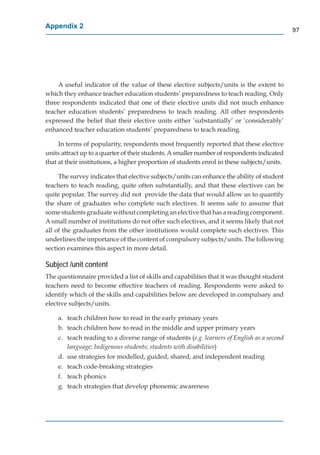Appendix 2
                                                                                             97




    A useful indicator of the value of these elective subjects/units is the extent to
which they enhance teacher education students’ preparedness to teach reading. Only
three respondents indicated that one of their elective units did not much enhance
teacher education students’ preparedness to teach reading. All other respondents
expressed the belief that their elective units either ’substantially’ or ’considerably’
enhanced teacher education students’ preparedness to teach reading.

     In terms of popularity, respondents most frequently reported that these elective
units attract up to a quarter of their students. A smaller number of respondents indicated
that at their institutions, a higher proportion of students enrol in these subjects/units.

     The survey indicates that elective subjects/units can enhance the ability of student
teachers to teach reading, quite often substantially, and that these electives can be
quite popular. The survey did not provide the data that would allow us to quantify
the share of graduates who complete such electives. It seems safe to assume that
some students graduate without completing an elective that has a reading component.
A small number of institutions do not offer such electives, and it seems likely that not
all of the graduates from the other institutions would complete such electives. This
underlines the importance of the content of compulsory subjects/units. The following
section examines this aspect in more detail.

Subject /unit content
The questionnaire provided a list of skills and capabilities that it was thought student
teachers need to become effective teachers of reading. Respondents were asked to
identify which of the skills and capabilities below are developed in compulsary and
elective subjects/units.

    a. teach children how to read in the early primary years
    b. teach children how to read in the middle and upper primary years
    c. teach reading to a diverse range of students (e.g. learners of English as a second
       language; Indigenous students; students with disabilities)
    d. use strategies for modelled, guided, shared, and independent reading
    e. teach code-breaking strategies
    f. teach phonics
    g. teach strategies that develop phonemic awareness
 