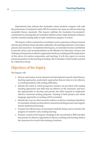 6
                                                                       Teaching Reading




         International data indicate that Australian school students compare well with
    the performance of students in other OECD countries, but some are still not achieving
    acceptable literacy standards. This Inquiry reafﬁrms the Australian Government’s
    commitment to ensuring that all Australian children achieve high standards of literacy
    and the essential reading skills to make satisfactory progress at school.

         The Inquiry will be conducted in consultation and co-operation with government
    and non-government school education authorities, the teaching profession, universities,
    parents and researchers. To implement the Inquiry, a Committee has been established
    to provide advice and recommendations to the Minister for Education, Science and
    Training on best practice in effective approaches to literacy teaching and the implications
    of this advice for teacher preparation and teaching. It will also report on current
    classroom practice for the teaching of reading. The Committee will be further assisted
    by a Reference Group.


    Objectives of the Inquiry
    The Inquiry will:

        g   Review and analyse recent national and international research about literacy
            teaching approaches, particularly approaches that are shown to be effective
            in assisting students with reading difﬁculties.
        g   Identify the extent to which prospective teachers are provided with reading
            teaching approaches and skills that are effective in the classroom, and have
            the opportunities to develop and practice the skills required to implement
            effective classroom reading programs. Training in both phonics and whole
            language approaches to reading will be examined.
        g   Identify the ways in which research evidence on literacy teaching and policies
            in Australian schools can best inform classroom teaching practice and support
            teacher professional learning.
        g   Examine the effectiveness of assessment methods being used to monitor the
            progress of students’ early reading learning.
        g   Produce a report of the Inquiry's ﬁndings in the second half of 2005 and offer
            best practice in effective approaches to literacy teaching and learning, both at
            the classroom level and in the training of teachers.
 