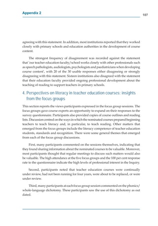 Appendix 2
                                                                                              107




agreeing with this statement. In addition, most institutions reported that they worked
closely with primary schools and education authorities in the development of course
content.

     The strongest frequency of disagreement was recorded against the statement
that ’our teacher education faculty/school works closely with other professionals such
as speech pathologists, audiologists, psychologists and paediatricians when developing
course content’, with 20 of the 30 usable responses either disagreeing or strongly
disagreeing with this statement. Sixteen institutions also disagreed with the statement
that their education faculty provided ongoing professional development about the
teaching of reading to support teachers in primary schools.

4. Perspectives on literacy in teacher education courses: insights
   from the focus groups
This section reports the views participants expressed in the focus group sessions. The
focus groups gave course experts an opportunity to expand on their responses to the
survey questionnaire. Participants also provided copies of course outlines and reading
lists. Discussion centred on the ways in which the nominated courses prepared beginning
teachers to teach literacy and, in particular, to teach reading. Other matters that
emerged from the focus groups include the literacy competence of teacher education
students, standards and recognition. There were some general themes that emerged
from each of the focus group discussions.

     First, many participants commented on the sessions themselves, indicating that
they found sharing information about the nominated courses to be valuable. Moreover,
most participants thought that regular meetings to discuss such matters would also
be valuable. The high attendance at the ﬁve focus groups and the 100 per cent response
rate to the questionnaire indicate the high levels of professional interest in the Inquiry.

   Second, participants noted that teacher education courses were continually
under review, had not been running for four years, were about to be replaced, or were
under review.

    Third, many participants at each focus group session commented on the phonics/
whole-language dichotomy. These participants saw the use of this dichotomy as out
dated.
 