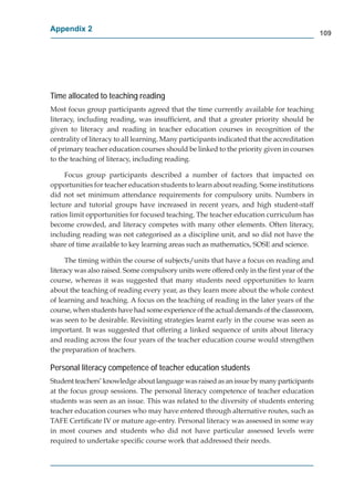 Appendix 2
                                                                                             109




Time allocated to teaching reading
Most focus group participants agreed that the time currently available for teaching
literacy, including reading, was insufﬁcient, and that a greater priority should be
given to literacy and reading in teacher education courses in recognition of the
centrality of literacy to all learning. Many participants indicated that the accreditation
of primary teacher education courses should be linked to the priority given in courses
to the teaching of literacy, including reading.

     Focus group participants described a number of factors that impacted on
opportunities for teacher education students to learn about reading. Some institutions
did not set minimum attendance requirements for compulsory units. Numbers in
lecture and tutorial groups have increased in recent years, and high student-staff
ratios limit opportunities for focused teaching. The teacher education curriculum has
become crowded, and literacy competes with many other elements. Often literacy,
including reading was not categorised as a discipline unit, and so did not have the
share of time available to key learning areas such as mathematics, SOSE and science.

      The timing within the course of subjects/units that have a focus on reading and
literacy was also raised. Some compulsory units were offered only in the ﬁrst year of the
course, whereas it was suggested that many students need opportunities to learn
about the teaching of reading every year, as they learn more about the whole context
of learning and teaching. A focus on the teaching of reading in the later years of the
course, when students have had some experience of the actual demands of the classroom, m
was seen to be desirable. Revisiting strategies learnt early in the course was seen as
important. It was suggested that offering a linked sequence of units about literacy
and reading across the four years of the teacher education course would strengthen
the preparation of teachers.

Personal literacy competence of teacher education students
Student teachers’ knowledge about language was raised as an issue by many participants
at the focus group sessions. The personal literacy competence of teacher education
 t
students was seen as an issue. This was related to the diversity of students entering
teacher education courses who may have entered through alternative routes, such as
TAFE Certiﬁcate IV or mature age-entry. Personal literacy was assessed in some way
in most courses and students who did not have particular assessed levels were
required to undertake speciﬁc course work that addressed their needs.
 