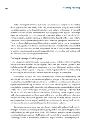 110
                                                                         Teaching Reading




           While participants reported that many students needed support for the further
      development of their own literacy skills, they also indicated that many students needed
      explicit instruction about linguistic structures and features of language. It was said
      that these student teachers needed to learn how language works. Speciﬁc knowledge
      about meta-linguistic concepts, phonemic awareness, phonics, and the alphabetic
      principle required explicit teaching. In addition many students did not read widely,
      and lacked knowledge of the range of children’s literature appropriate for classrooms.
      These needs were being addressed in a variety of ways including: course components
      offered by linguistic departments; electives in children’s literature; the assessment of
      teacher education students’ written assignments; the use of standardised assessments
      to identify students needing speciﬁc support in their own reading and writing; and
      the provision of additional grammar tutorials.

      Teaching knowledge about language
      There was general recognition in the focus group sessions of the importance of teaching
      teacher education students about linguistic structures and features, grammar, the
      alphabetic principle, spelling and connections between oral language, reading, writing
      and spelling and other aspects of language. Overall, preparation for the explicit teaching
      of phonological awareness and phonics was acknowledged to be essential.

           Participants indicated that while the nominated courses include the study and
      teaching of phonological awareness and phonics, a range of factors meant that in
      practice the amount of time allocated to these varied from course to course. All course
      experts noted that literacy underpins the curriculum and recognised that English is
      an alphabetic language and it is essential for teacher education students to know about
      and be able to teach phonological awareness, phonics and spelling. Most noted that
      the teacher education curriculum is crowded and that literacy has to compete for time
      with other curriculum areas. There was a widely held view that all teacher education
      courses, for early childhood, primary and secondary teaching, should include a
      component of explicit teaching of knowledge about language, including the alphabetic
      principle and a common range of linguistic structures and features.

          Participants reported using a variety of strategies in teaching about the alphabetic
      principle. These included teaching about recognising units of sound, matching graphemes
      and phonemes, recording and transcribing children’s speech to gain practice in hearing
      sounds, including recognising syllable patterns. It was noted that students have intuitive
      knowledge of some of these matters, but needed help to make this knowledge explicit.
 