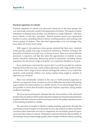 Appendix 2
                                                                                            111




Practical experience in schools
Practical experience in schools was discussed extensively in the focus groups and
was universally seen to be crucial in the preparation of teachers. The impact of school
experience in shaping future teachers was identiﬁed as a major inﬂuence: ‘what they
see of schools is what they remember’. Student teachers need to see experienced
teachers in action, modelling effective literacy teaching practices, and working with
diverse groups of students. They also need opportunities to try out strategies they
have observed or have learnt about.

     With regard to the practicum, focus groups reported that there were variations
in the quantity, quality and range of classroom experiences. Problems relating to the
placement of students in schools was a common concern. There was concern that the
practicum is expensive and that this limits the opportunities of students in some
teacher education institutions. Resourcing practical experiences, including clinical
experiences for the diverse range of students, was commonly identiﬁed as an issue.

     Some participants expressed the concern that it would be possible for students
to graduate from the four-year course without placement with a high-quality teacher,
or in schools with a range of socio-cultural and linguistic contexts. It was noted that
students could graduate without ever seeing reading being taught to students in
their ﬁrst year at school.

     There was considerable variation in the ways in which practical experience in
schools was organised. Some variation was due to difﬁculties associated with placing
large numbers of student teachers in available schools. It was acknowledged that it is
not possible to ensure that all teacher education students experience strong models
of effective teaching.

     The focus group participants indicated that the characteristics of the individual
teachers who are mentors to their teacher education students are of paramount importance
and that while there is much excellent teaching in schools, the quality and effectiveness
of the teaching modelled is variable.

     The provision of models of effective reading teaching approaches through the
use of stored visual exemplars was discussed. Even so, the analysis of videos of teachers
in action in their classrooms was seen to complement, but not replace, practical experi-
ences and observations in schools. Participants expressed interest in the possibility of
developing a resource bank of high-quality video examples of effective literacy teaching
 