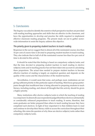 Appendix 2
                                                                                             113




5. Conclusions
The Inquiry was asked to identify the extent to which prospective teachers are provided
with reading teaching approaches and skills that are effective in the classroom, and
have the opportunities to develop and practise the skills required to implement
effective classroom reading programs. The present study set out to gather sector-
wide information to assist the Inquiry address this objective.

The priority given to preparing student teachers to teach reading
Responses to the survey suggest that in almost all of the nominated courses, less than
10 per cent of course time is devoted to preparing student teachers to teach reading.
They also indicate that in half of all the nominated courses less than ﬁve per cent of
time is devoted to this activity.

     It should be noted that this ﬁnding is based on compulsory subjects/units; and
that the time devoted to preparing student teachers to teach reading in elective
subjects/units and in teaching practice has not been taken into account in calculating
these proportions. The actual time needed to prepare student teachers to become
effective teachers of reading is largely an empirical question and depends on the
quality of the course and the characteristics of the student teachers.

     Nevertheless, it would seem that some, and perhaps most, institutions are not
giving sufﬁcient priority to this particular aspect of teaching. Most focus group partici-
pants thought that insufﬁcient time is being allocated to preparing students to teach
literacy, including reading, and almost all thought that this activity should be given
a higher priority.

      Many institutions offer elective subjects/units in which the teaching of reading
is a component. In almost all cases respondents judged that these electives substantially
or considerably enhanced preparedness to teach reading. It seems, therefore, that
some graduates are better prepared than others to teach reading because they have
completed such electives. In light of how important it is that children learn to read
and continue to develop their literacy skills to access the curriculum throughout their
schooling, this raises the question of why these are elective subjects/units rather than
compulsory subjects/units.
 