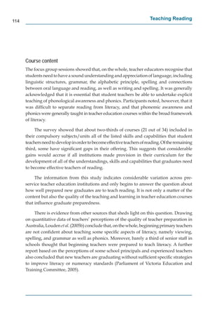 114
                                                                         Teaching Reading




      Course content
      The focus group sessions showed that, on the whole, teacher educators recognise that
      students need to have a sound understanding and appreciation of language, including
      linguistic structures, grammar, the alphabetic principle, spelling and connections
      between oral language and reading, as well as writing and spelling. It was generally
      acknowledged that it is essential that student teachers be able to undertake explicit
      teaching of phonological awareness and phonics. Participants noted, however, that it
      was difﬁcult to separate reading from literacy, and that phonemic awareness and
      phonics were generally taught in teacher education courses within the broad framework
      of literacy.

           The survey showed that about two-thirds of courses (21 out of 34) included in
      their compulsory subjects/units all of the listed skills and capabilities that student
      teachers need to develop in order to become effective teachers of reading. Of the remaining
      third, some have signiﬁcant gaps in their offering. This suggests that considerable
      gains would accrue if all institutions made provision in their curriculum for the
      development of all of the understandings, skills and capabilities that graduates need
      to become effective teachers of reading.

           The information from this study indicates considerable variation across pre-
      service teacher education institutions and only begins to answer the question about
      how well prepared new graduates are to teach reading. It is not only a matter of the
      content but also the quality of the teaching and learning in teacher education courses
      that inﬂuence graduate preparedness.

           There is evidence from other sources that sheds light on this question. Drawing
      on quantitative data of teachers’ perceptions of the quality of teacher preparation in
      Australia, Louden et al. (2005b) conclude that, on the whole, beginning primary teachers
      are not conﬁdent about teaching some speciﬁc aspects of literacy, namely viewing,
      spelling, and grammar as well as phonics. Moreover, barely a third of senior staff in
      schools thought that beginning teachers were prepared to teach literacy. A further
      report based on the perceptions of some school principals and experienced teachers
      also concluded that new teachers are graduating without sufﬁcient speciﬁc strategies
      to improve literacy or numeracy standards (Parliament of Victoria Education and
      Training Committee, 2005).
 