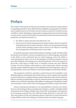 Preface
                                                                                                7




Preface
The contents of this report and the processes leading to its production are grounded in
t
two guiding propositions. First, skilled and knowledgeable young people are Australia’s
most valuable resource for the future. Second, teachers are the most valuable resource
available to schools. Equipping young people to engage productively in the knowledge
economy and in society more broadly is fundamental to both individual and national
prosperity, and depends primarily on:

    g   the ability to speak, read and write effectively; and
    g   the provision of quality teaching and learning by teachers who have acquired,
        during their pre-service teacher education, and in-service professional learning,
        evidence-based teaching practices that are shown to be effective in meeting
        the developmental and learning needs of each child.

     In Australia, learning to read and the teaching of reading is usually included within
the broader area of literacy. Literacy teaching focuses on written language, speciﬁcally
on the ability to read, understand and use written language, and on the ability to
write appropriately. Literacy involves the integration of speaking, listening, viewing
and critical thinking with reading and writing. Being literate involves the capacity to
deal with a wide range of written texts, in numerous formats and many different
contexts. For those students with hearing or vision impairments, literacy learning
typically requires additional support such as Braille books and hearing loops. Literacy is
developmental in nature, and continues to develop throughout an individual’s lifetime.

     This perspective of literacy provided a useful frame for the Committee’s task.
While the objectives of the Inquiry refer to both ‘literacy’, and to ‘reading’, the Committee
focused its attention on reading, locating reading within the broader context of literacy.
Effective teaching of reading takes account of connections between reading and writing,
and the ways in which the acquisition of the abilities of reading and writing build on family
and community in the context of the oral language that children acquire from birth.

     Literacy teaching and learning are core responsibilities of teachers and schools.
However, the teaching of literacy (reading and writing) is a complex and highly skilled
professional activity. Whereas children enter school with varying degrees of competence
in oral language, typically they have little knowledge about how to read and write.
Thus, the purpose of early and subsequent literacy instruction in school education is
to help children master the challenges of linking written and spoken language.
 