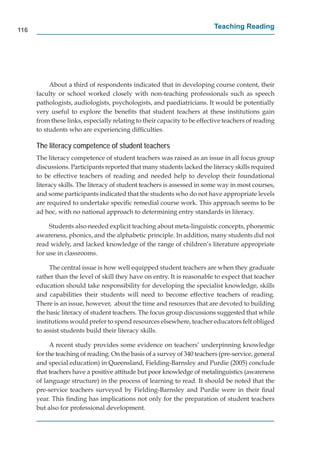 116
                                                                         Teaching Reading




           About a third of respondents indicated that in developing course content, their
      faculty or school worked closely with non-teaching professionals such as speech
      pathologists, audiologists, psychologists, and paediatricians. It would be potentially
      very useful to explore the beneﬁts that student teachers at these institutions gain
      from these links, especially relating to their capacity to be effective teachers of reading
      to students who are experiencing difﬁculties.

      The literacy competence of student teachers
      The literacy competence of student teachers was raised as an issue in all focus group
      discussions. Participants reported that many students lacked the literacy skills required
      to be effective teachers of reading and needed help to develop their foundational
      literacy skills. The literacy of student teachers is assessed in some way in most courses,
      and some participants indicated that the students who do not have appropriate levels
      are required to undertake speciﬁc remedial course work. This approach seems to be
      ad hoc, with no national approach to determining entry standards in literacy.

           Students also needed explicit teaching about meta-linguistic concepts, phonemic
      awareness, phonics, and the alphabetic principle. In addition, many students did not
      read widely, and lacked knowledge of the range of children’s literature appropriate
      for use in classrooms.

           The central issue is how well equipped student teachers are when they graduate
      rather than the level of skill they have on entry. It is reasonable to expect that teacher
      education should take responsibility for developing the specialist knowledge, skills
      and capabilities their students will need to become effective teachers of reading.
      There is an issue, however, about the time and resources that are devoted to building
      the basic literacy of student teachers. The focus group discussions suggested that while
      institutions would prefer to spend resources elsewhere, teacher educators felt obliged
      to assist students build their literacy skills.

           A recent study provides some evidence on teachers’ underpinning knowledge
      for the teaching of reading. On the basis of a survey of 340 teachers (pre-service, general
      and special education) in Queensland, Fielding-Barnsley and Purdie (2005) conclude
      that teachers have a positive attitude but poor knowledge of metalinguistics (awareness
      of language structure) in the process of learning to read. It should be noted that the
      pre-service teachers surveyed by Fielding-Barnsley and Purdie were in their ﬁnal
      year. This ﬁnding has implications not only for the preparation of student teachers
      but also for professional development.
 