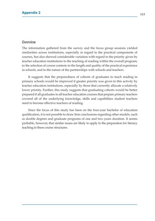 Appendix 2
                                                                                             117




Overview
The information gathered from the survey and the focus group sessions yielded
similarities across institutions, especially in regard to the practical components of
courses, but also showed considerable variation with regard to the priority given by
teacher education institutions to the teaching of reading within the overall program;
to the selection of course content; to the length and quality of the practical experience
in schools; and to the nature of the partnerships with schools and teachers.

    It suggests that the preparedness of cohorts of graduates to teach reading in
primary schools would be improved if greater priority was given to this activity by
teacher education institutions, especially by those that currently allocate a relatively
lower priority. Further, this study suggests that graduating cohorts would be better
prepared if all graduates in all teacher education courses that prepare primary teachers
covered all of the underlying knowledge, skills and capabilities student teachers
need to become effective teachers of reading.

     Since the focus of this study has been on the four-year bachelor of education
qualiﬁcation, it is not possible to draw ﬁrm conclusions regarding other models, such
as double degrees and graduate programs of one and two years duration. It seems
probable, however, that similar issues are likely to apply to the preparation for literacy
teaching in these course structures.
       g
 