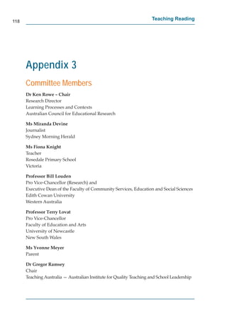 118
                                                                     Teaching Reading




      Appendix 3
      Committee Members
      Dr Ken Rowe – Chair
      Research Director
      Learning Processes and Contexts
      Australian Council for Educational Research

      Ms Miranda Devine
      Journalist
      Sydney Morning Herald

      Ms Fiona Knight
      Teacher
      Rosedale Primary School
      Victoria

      Professor Bill Louden
      Pro Vice-Chancellor (Research) and
      Executive Dean of the Faculty of Community Services, Education and Social Sciences
      Edith Cowan University
      Western Australia

      Professor Terry Lovat
      Pro Vice-Chancellor
      Faculty of Education and Arts
      University of Newcastle
      New South Wales

      Ms Yvonne Meyer
      Parent

      Dr Gregor Ramsey
      Chair
      Teaching Australia — Australian Institute for Quality Teaching and School Leadership
 