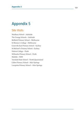 Appendix 5
                                           121




Appendix 5
Site Visits
Modbury School – Adelaide
The Grange Schools – Adelaide
Bellﬁeld Primary School – Melbourne
St Monica’s College – Melbourne
Granville East Primary School – Sydney
St Michael’s Primary School – Sydney
Helena College – Perth
Willandra Primary School – Perth
Multilit – NSW
Yarrabah State School – North Queensland
Gillen Primary School – Alice Springs
Larapinta Primary School – Alice Springs
 