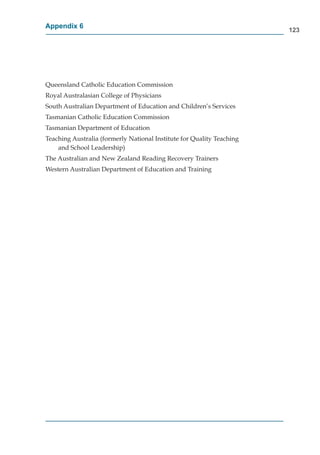 Appendix 6
                                                                       123




Queensland Catholic Education Commission
Royal Australasian College of Physicians
South Australian Department of Education and Children’s Services
Tasmanian Catholic Education Commission
Tasmanian Department of Education
Teaching Australia (formerly National Institute for Quality Teaching
    and School Leadership)
The Australian and New Zealand Reading Recovery Trainers
Western Australian Department of Education and Training
 