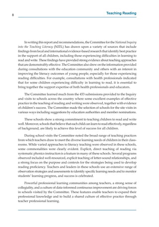 8
                                                                          Teaching Reading




         In writing this report and recommendations, the Committee for the National Inquiry
    into the Teaching Literacy (NITL) has drawn upon a variety of sources that include
    ﬁndings from local and international evidence-based research that identify best practice
    in the support of all children, including those experiencing difﬁculties in learning to
    read and write. These ﬁndings have provided strong evidence about teaching approaches
    that are demonstrably effective. The Committee also drew on the information provided
    during consultations with the education community and others with an interest in
    improving the literacy outcomes of young people, especially for those experiencing
    reading difﬁculties. For example, consultations with health professionals indicated
    that for some children experiencing difﬁculty in learning to read, it is essential to
    bring together the support expertise of both health professionals and educators.

         The Committee learned much from the 453 submissions provided to the Inquiry
    and visits to schools across the country where some excellent examples of effective
    practice in the teaching of reading and writing were observed, together with evidence
    of children’s success. The Committee made the selection of schools for the site visits in
    various ways including suggestions by education authorities and member nominations.

         These schools show a strong commitment to teaching children to read and write
    well. Moreover, schools that believe that each child can learn to read effectively, regardless
    of background, are likely to achieve this level of success for all children.

         During school visits the Committee noted the broad range of teaching practices
    from which teachers draw to meet the diverse learning needs of children in their class-
    rooms. While varied approaches to literacy teaching were observed in these schools,
    some commonalities were clearly evident. Explicit, direct teaching of reading via
    systematic phonics instruction is a feature in many of these schools. Several programs
    observed included well-resourced, explicit teaching of letter-sound relationships, and
    a strong focus on the purpose and contexts for the strategies being used to develop
    reading proﬁciency. Teachers and leaders in these schools use an extensive range of
    observation strategies and assessments to identify speciﬁc learning needs and to monitor
    students’ learning progress, and success is celebrated.

         Powerful professional learning communities among teachers, a strong sense of
    collegiality, and a culture of data-informed continuous improvement are driving forces
    in schools visited by the Committee. These features enable teachers to expand their
    professional knowledge and to build a shared culture of effective practice through
    teacher professional learning.
 