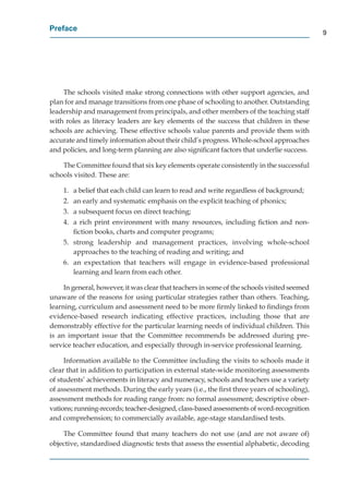 Preface
                                                                                             9




    The schools visited make strong connections with other support agencies, and
plan for and manage transitions from one phase of schooling to another. Outstanding
leadership and management from principals, and other members of the teaching staff
with roles as literacy leaders are key elements of the success that children in these
schools are achieving. These effective schools value parents and provide them with
accurate and timely information about their child’s progress. Whole-school approaches
and policies, and long-term planning are also signiﬁcant factors that underlie success.

    The Committee found that six key elements operate consistently in the successful
schools visited. These are:

    1. a belief that each child can learn to read and write regardless of background;
    2. an early and systematic emphasis on the explicit teaching of phonics;
    3. a subsequent focus on direct teaching;
    4. a rich print environment with many resources, including ﬁction and non-
       ﬁction books, charts and computer programs;
    5. strong leadership and management practices, involving whole-school
       approaches to the teaching of reading and writing; and
    6. an expectation that teachers will engage in evidence-based professional
       learning and learn from each other.

     In general, however, it was clear that teachers in some of the schools visited seemed
unaware of the reasons for using particular strategies rather than others. Teaching,
learning, curriculum and assessment need to be more ﬁrmly linked to ﬁndings from
evidence-based research indicating effective practices, including those that are
demonstrably effective for the particular learning needs of individual children. This
is an important issue that the Committee recommends be addressed during pre-
service teacher education, and especially through in-service professional learning.

     Information available to the Committee including the visits to schools made it
clear that in addition to participation in external state-wide monitoring assessments
of students’ achievements in literacy and numeracy, schools and teachers use a variety
of assessment methods. During the early years (i.e., the ﬁrst three years of schooling),
assessment methods for reading range from: no formal assessment; descriptive obser-
vations; running-records; teacher-designed, class-based assessments of word-recognition
and comprehension; to commercially available, age-stage standardised tests.

    The Committee found that many teachers do not use (and are not aware of)
objective, standardised diagnostic tests that assess the essential alphabetic, decoding
 