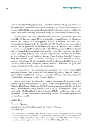 10
                                                                                     Teaching Reading




     skills required for reading proﬁciency.9 Consistent with the ﬁndings documented in
     the report titled: Assessment of literacy and numeracy in the early years of schooling - An
     overview (DEST, 2001), assessments of reading in the early years need to be linked to
     formal assessments of reading undertaken during the subsequent years of schooling.

          Acknowledged with thanks are the valued discussions and assistance provided
     by the Hon Dr Brendan Nelson MP (Australian Government Minister for Education,
     Science and Training), as is the support of staff in Dr Nelson’s Ofﬁce. The DEST
     Secretariat for the Inquiry under the leadership of Ms Di Weddell has provided excellent
     support. I am also grateful for the collaboration of my fellow members of the Committee
     of Inquiry: Ms Miranda Devine (Journalist, Sydney Morning Herald), Ms Fiona Knight
     (Teacher, Rosedale Primary School), Professor Bill Louden (Pro Vice-Chancellor, Edith
     Cowan University), Professor Terry Lovat (Pro Vice-Chancellor, University of Newcastle),
     Ms Yvonne Meyer (Parent), Dr Gregor Ramsey (Chair, Teaching Australia), Professor
     Alan Rice (Interim Dean, Macquarie University), Ms Lina Scalﬁno (Principal,
     Modbury School), and Mr Ken Smith (Director-General, Queensland Department of
     Education and the Arts). Thanks are also due to the NITL Reference Group for their
     valued contributions to the work of the Committee.

          I am appreciative of the encouragement, collegiality and support of my ACER
     colleagues: Professor Geoff Masters (CEO), Dr John Ainley (Deputy CEO), Dr Lawrence
     Ingvarson (Research Director, Teaching and Learning), Ms Marion Meiers (Senior Research
     Fellow) and Dr Marion de Lemos (Honorary Fellow).

          Also acknowledged for their valued work in the area of effective practices for
     children with learning difﬁculties are Dr Nola Purdie (Principal Research Fellow) and
     Dr Louise Ellis (Research Fellow) at ACER. The quality services provided by Ms Susan
     Bates (Administrative Ofﬁcer), as well as staff of ACER’s Cunningham Library – in
     particular by Ms Cheryl Britton, Ms Sue Clark and Ms Joel MacKeen are also greatly
     appreciated. Without the assistance of these key persons, the present report would
     not have been possible.

     Dr Ken Rowe


     Committee Chair, National Inquiry into the Teaching of Literacy
     December 2005
     9
         Two assessment scales from Clay (1993a, 2002) that are used widely for such purposes include: Hearing
         and Recording Sounds in Words (HRSW) and Concepts About Print (CAP). Diagnostic assessments for phonemic
                                                                     t
         awareness and phonological knowledge have been developed by Munro (1997, 2000b). Further diagnostic
         decoding assessment approaches are reviewed by Center (2005, ch. 17, pp. 221-236).
 