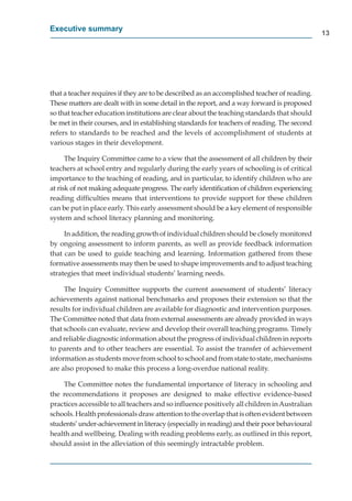 Executive summary
                                                                                             13




that a teacher requires if they are to be described as an accomplished teacher of reading.
These matters are dealt with in some detail in the report, and a way forward is proposed
so that teacher education institutions are clear about the teaching standards that should
be met in their courses, and in establishing standards for teachers of reading. The second
refers to standards to be reached and the levels of accomplishment of students at
various stages in their development.

      The Inquiry Committee came to a view that the assessment of all children by their
teachers at school entry and regularly during the early years of schooling is of critical
importance to the teaching of reading, and in particular, to identify children who are
at risk of not making adequate progress. The early identiﬁcation of children experiencing
reading difﬁculties means that interventions to provide support for these children
can be put in place early. This early assessment should be a key element of responsible
system and school literacy planning and monitoring.

     In addition, the reading growth of individual children should be closely monitored
by ongoing assessment to inform parents, as well as provide feedback information
that can be used to guide teaching and learning. Information gathered from these
formative assessments may then be used to shape improvements and to adjust teaching
strategies that meet individual students’ learning needs.

     The Inquiry Committee supports the current assessment of students’ literacy
achievements against national benchmarks and proposes their extension so that the
results for individual children are available for diagnostic and intervention purposes.
The Committee noted that data from external assessments are already provided in ways
that schools can evaluate, review and develop their overall teaching programs. Timely
and reliable diagnostic information about the progress of individual children in reports
to parents and to other teachers are essential. To assist the transfer of achievement
information as students move from school to school and from state to state, mechanisms
are also proposed to make this process a long-overdue national reality.

    The Committee notes the fundamental importance of literacy in schooling and
the recommendations it proposes are designed to make effective evidence-based
practices accessible to all teachers and so inﬂuence positively all children in Australian
schools. Health professionals draw attention to the overlap that is often evident between
students’ under-achievement in literacy (especially in reading) and their poor behavioural
health and wellbeing. Dealing with reading problems early, as outlined in this report,
should assist in the alleviation of this seemingly intractable problem.
 