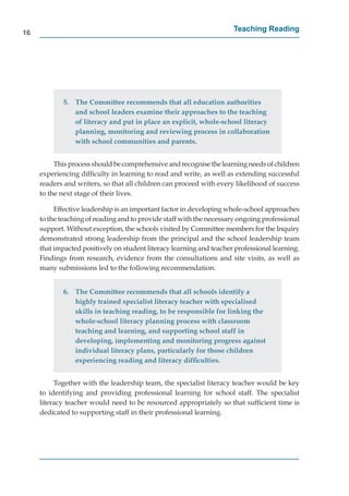 16
                                                                      Teaching Reading




             5. The Committee recommends that all education authorities
                and school leaders examine their approaches to the teaching
                of literacy and put in place an explicit, whole-school literacy
                planning, monitoring and reviewing process in collaboration
                with school communities and parents.


          This process should be comprehensive and recognise the learning needs of children
     experiencing difﬁculty in learning to read and write, as well as extending successful
     readers and writers, so that all children can proceed with every likelihood of success
     to the next stage of their lives.

          Effective leadership is an important factor in developing whole-school approaches
     to the teaching of reading and to provide staff with the necessary ongoing professional
     support. Without exception, the schools visited by Committee members for the Inquiry
     demonstrated strong leadership from the principal and the school leadership team
     that impacted positively on student literacy learning and teacher professional learning.
     Findings from research, evidence from the consultations and site visits, as well as
     many submissions led to the following recommendation.


             6. The Committee recommends that all schools identify a
                highly trained specialist literacy teacher with specialised
                skills in teaching reading, to be responsible for linking the
                whole-school literacy planning process with classroom
                teaching and learning, and supporting school staff in
                developing, implementing and monitoring progress against
                individual literacy plans, particularly for those children
                experiencing reading and literacy difﬁculties.


          Together with the leadership team, the specialist literacy teacher would be key
     to identifying and providing professional learning for school staff. The specialist
     literacy teacher would need to be resourced appropriately so that sufﬁcient time is
     dedicated to supporting staff in their professional learning.
 