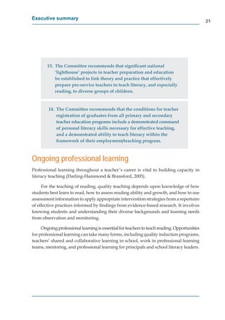 Executive summary
                                                                                               21




        13. The Committee recommends that signiﬁcant national
            ‘lighthouse’ projects in teacher preparation and education
            be established to link theory and practice that effectively
            prepare pre-service teachers to teach literacy, and especially
            reading, to diverse groups of children.


         14. The Committee recommends that the conditions for teacher
             registration of graduates from all primary and secondary
             teacher education programs include a demonstrated command
             of personal literacy skills necessary for effective teaching,
             and a demonstrated ability to teach literacy within the
             framework of their employment/teaching program.



Ongoing professional learning

literacy teaching (Darling-Hammond & Bransford, 2005).

     For the teaching of reading, quality teaching depends upon knowledge of how
students best learn to read, how to assess reading ability and growth, and how to use
assessment information to apply appropriate intervention strategies from a repertoire
of effective practices informed by ﬁndings from evidence-based research. It involves
knowing students and understanding their diverse backgrounds and learning needs
from observation and monitoring.
   m

     Ongoing professional learning is essential for teachers to teach reading. Opportunities
for professional learning can take many forms, including quality induction programs,
teachers’ shared and collaborative learning in school, work in professional learning
teams, mentoring, and professional learning for principals and school literacy leaders.
 