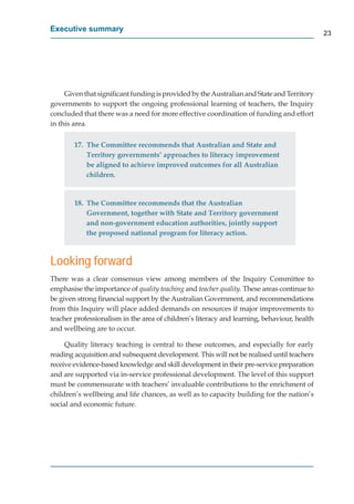 Executive summary
                                                                                             23




     Given that signiﬁcant funding is provided by the Australian and State and Territory
governments to support the ongoing professional learning of teachers, the Inquiry
concluded that there was a need for more effective coordination of funding and effort
in this area.

        17. The Committee recommends that Australian and State and
            Territory governments’ approaches to literacy improvement
            be aligned to achieve improved outcomes for all Australian
            children.


        18. The Committee recommends that the Australian
            Government, together with State and Territory government
            and non-government education authorities, jointly support
            the proposed national program for literacy action.



Looking forward
There was a clear consensus view among members of the Inquiry Committee to
emphasise the importance of quality teaching and teacher quality. These areas continue to
be given strong ﬁnancial support by the Australian Government, and recommendations
from this Inquiry will place added demands on resources if major improvements to
teacher professionalism in the area of children’s literacy and learning, behaviour, health
and wellbeing are to occur.

     Quality literacy teaching is central to these outcomes, and especially for early
reading acquisition and subsequent development. This will not be realised until teachers
receive evidence-based knowledge and skill development in their pre-service preparation
and are supported via in-service professional development. The level of this support
must be commensurate with teachers’ invaluable contributions to the enrichment of
children’s wellbeing and life chances, as well as to capacity building for the nation’s
social and economic future.
 