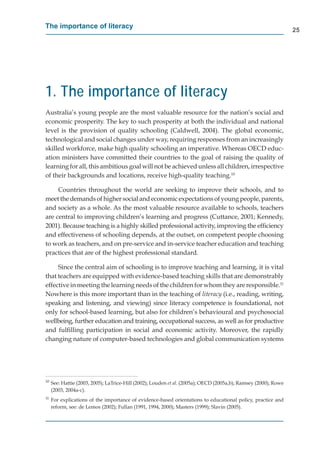 The importance of literacy
                                                                                                                 25




1. The importance of literacy
Australia’s young people are the most valuable resource for the nation’s social and
economic prosperity. The key to such prosperity at both the individual and national
level is the provision of quality schooling (Caldwell, 2004). The global economic,
technological and social changes under way, requiring responses from an increasingly
skilled workforce, make high quality schooling an imperative. Whereas OECD educ-
ation ministers have committed their countries to the goal of raising the quality of
learning for all, this ambitious goal will not be achieved unless all children, irrespective
of their backgrounds and locations, receive high-quality teaching.10

     Countries throughout the world are seeking to improve their schools, and to
meet the demands of higher social and economic expectations of young people, parents,
and society as a whole. As the most valuable resource available to schools, teachers
are central to improving children’s learning and progress (Cuttance, 2001; Kennedy,
2001). Because teaching is a highly skilled professional activity, improving the efﬁciency
and effectiveness of schooling depends, at the outset, on competent people choosing
to work as teachers, and on pre-service and in-service teacher education and teaching
practices that are of the highest professional standard.

     Since the central aim of schooling is to improve teaching and learning, it is vital
that teachers are equipped with evidence-based teaching skills that are demonstrably
effective in meeting the learning needs of the children for whom they are responsible.11
Nowhere is this more important than in the teaching of literacy (i.e., reading, writing,
speaking and listening, and viewing) since literacy competence is foundational, not
only for school-based learning, but also for children’s behavioural and psychosocial
wellbeing, further education and training, occupational success, as well as for productive
and fulﬁlling participation in social and economic activity. Moreover, the rapidly
changing nature of computer-based technologies and global communication systems




10
     See: Hattie (2003, 2005); LaTrice-Hill (2002); Louden et al. (2005a); OECD (2005a,b); Ramsey (2000); Rowe
     (2003, 2004a-c).
11
     For explications of the importance of evidence-based orientations to educational policy, practice and
     reform, see: de Lemos (2002); Fullan (1991, 1994, 2000); Masters (1999); Slavin (2005).
 