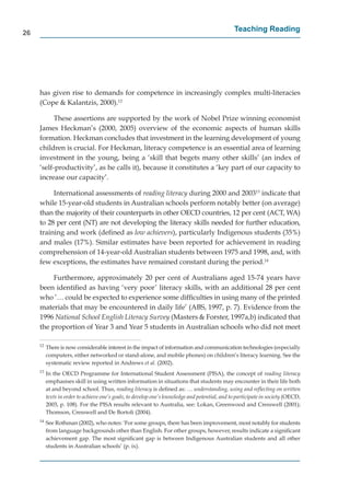 26
                                                                                                Teaching Reading




     has given rise to demands for competence in increasingly complex multi-literacies
     (Cope & Kalantzis, 2000).12

           These assertions are supported by the work of Nobel Prize winning economist
     James Heckman’s (2000, 2005) overview of the economic aspects of human skills
     formation. Heckman concludes that investment in the learning development of young
     children is crucial. For Heckman, literacy competence is an essential area of learning
     investment in the young, being a ‘skill that begets many other skills’ (an index of
     ‘self-productivity’, as he calls it), because it constitutes a ‘key part of our capacity to
     increase our capacity’.

          International assessments of reading literacy during 2000 and 200313 indicate that
     while 15-year-old students in Australian schools perform notably better (on average)
     than the majority of their counterparts in other OECD countries, 12 per cent (ACT, WA)
     to 28 per cent (NT) are not developing the literacy skills needed for further education,
                                                                                           n
     training and work (deﬁned as low achievers), particularly Indigenous students (35%)
     and males (17%). Similar estimates have been reported for achievement in reading
     comprehension of 14-year-old Australian students between 1975 and 1998, and, with
     few exceptions, the estimates have remained constant during the period.14

          Furthermore, approximately 20 per cent of Australians aged 15-74 years have
     been identiﬁed as having ‘very poor’ literacy skills, with an additional 28 per cent
     who ’… could be expected to experience some difﬁculties in using many of the printed
     materials that may be encountered in daily life’ (ABS, 1997, p. 7). Evidence from the
     1996 National School English Literacy Survey (Masters & Forster, 1997a,b) indicated that
     the proportion of Year 3 and Year 5 students in Australian schools who did not meet

     12
          There is now considerable interest in the impact of information and communication technologies (especially
          computers, either networked or stand-alone, and mobile phones) on children’s literacy learning. See the
          systematic review reported in Andrews et al. (2002).
     13
          In the OECD Programme for International Student Assessment (PISA), the concept of reading literacy
          emphasises skill in using written information in situations that students may encounter in their life both
          at and beyond school. Thus, reading literacy is deﬁned as: … understanding, using and reﬂecting on written
          texts in order to achieve one’s goals, to develop one’s knowledge and potential, and to participate in society (OECD,
          2003, p. 108). For the PISA results relevant to Australia, see: Lokan, Greenwood and Cresswell (2001);
          Thomson, Cresswell and De Bortoli (2004).
     14
          See Rothman (2002), who notes: ‘For some groups, there has been improvement, most notably for students
          from language backgrounds other than English. For other groups, however, results indicate a signiﬁcant
          achievement gap. The most signiﬁcant gap is between Indigenous Australian students and all other
          students in Australian schools’ (p. ix).
 