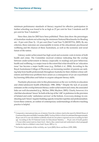 The importance of literacy
                                                                                                                    27




minimum performance standards of literacy required for effective participation in
further schooling was found to be as high as 27 per cent for Year 3 students and 29
per cent for Year 5 students.15

     Since then, data for 2003 have been published. These data show the percentages
of Australian students not achieving the minimum National Benchmarks for Reading
are: ~8 per cent (Year 3), ~11 per cent (Year 5 and Year 7) (MCEETYA, 2005). By any
criterion, these outcomes are unacceptable in terms of the educational, psychosocial
wellbeing and life chances of these Australians, as well as the economic and social
future of the nation.

     Literacy under-achievement has high social and economic costs in terms of both
health and crime. The Committee received evidence indicating that the overlap
between under-achievement in literacy (especially in reading) and poor behaviour,
health and wellbeing, is a major issue to the extent that what should be an ‘education
issue’ has become a major health issue (e.g., DeWatt et al., 2004). According to the
Royal Australasian College of Physicians, an increasing number of parents are seek-
ing help from health professionals throughout Australia for their children whose self-
esteem and behaviour problems have arisen as a consequence of (or are exacerbated
by) learning difﬁculties and failure to acquire adequate literacy skills.

      Paediatric physicians refer to this phenomenon as the new morbidity in education
and child/adolescent health (Oberklaid, 1988, 2004).16 Despite the lack of accurate
estimates on the overlap between literacy under-achievement and crime, the associated
links are well documented (e.g., McNee, 2004; Mayhew, 2003). Clearly, however, it is
vital that educational ‘fences’ be built at the top of the ‘cliff’ in preference to the provision
of belated and costly ‘ambulance services’ at the bottom. A necessary strategy in con-
structing such ‘fences’ requires building capacity in teacher expertise and professionalism.
Given these contexts, an outline of contemporary understandings of effective teaching
practice is helpful.


15
     Comparative international data are of interest. From the evidence cited in the report by British House of
     Commons Education and Skills Committee (2005), Teaching Children to Read, it is estimated that approximately
                                                                              d
     20 per cent of 11-year-old children in British schools do not achieve expected success in reading for their
     age. According to the US National Center for Educational Statistics, ‘… 38 per cent of fourth graders
     (~9-year-olds) cannot read at a basic level – that is, they cannot read and understand a short paragraph
     similar to that in a children’s story book’ (Lyon, 2003, p. 1).
16
     For further explications of this morbidity, see: Lyon (2003); Rowe and Rowe (1999, 2000).
 