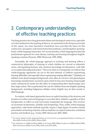 28
                                                                                           Teaching Reading




     2. Contemporary understandings
        of effective teaching practices
     Teaching practices have long generated debate and ideological controversy, especially
     as to best methods for the teaching of literacy. As mentioned in the Background section
     of this report, two clear theoretical orientations have provided the bases for this
     controversy: (a) explicit, code-based instruction in phonics, and (b) implicit, meaning-
     based, whole-language instruction. For several decades, whole-language has been the
     predominant approach for early literacy teaching and learning throughout English-
     speaking countries (Pearson, 2000; Westwood, 1999, 2004).

          Essentially, the whole-language approach to teaching and learning reﬂects a
     constructivist philosophy of learning in which children are viewed as inherently
     active, self-regulating learners who construct knowledge for themselves, with little
     or no explicit decoding instruction.17 However, there is a strong body of evidence that
     whole-language approaches are not in the best interests of children experiencing
     learning difﬁculties and especially those experiencing reading difﬁculties.18 Similarly, for
     children from disadvantaged backgrounds who often do not have rich phonological
     knowledge and phonemic awareness upon which to base new learning, being taught
     under constructivist modes has the effect of compounding their disadvantage once
     they begin school. This is particularly the case for children from non-English speaking
     backgrounds, including Indigenous children where English may be their second or
     third language.

         In contrast, code-based approaches focus on explicit teaching of the structure and
     function of written and oral language in ways that allow children, regardless of their
     backgrounds, to reﬂect on and consciously manipulate the language. This involves
     an awareness of phonemes, syllables and morphology. Thus, unlike whole-language
     approaches, code-based methods typically require a high degree of teacher-centred
     presentation of learning material, with an emphasis on explicit instruction, scheduled
     practice and feedback (e.g., Center, 2005; Westwood, 2003, 2004).

     17
          For recent critiques of the inappropriateness of constructivism as an operational theory of teaching, see:
          Ellis (2005); Purdie & Ellis (2005); Wilson (2005).
     18
          See: Anderson et al. (2004); Coltheart (2005a-c); de Lemos (2002, 2004a); Louden et al. (2005a); Moats (2000);
          Rohl and Greaves (2004); Sweet (1996); Westwood (1999, 2004).
 