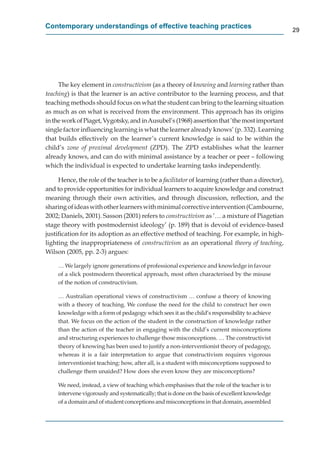 Contemporary understandings of effective teaching practices
                                                                                                   29




     The key element in constructivism (as a theory of knowing and learning rather than
teaching) is that the learner is an active contributor to the learning process, and that
teaching methods should focus on what the student can bring to the learning situation
as much as on what is received from the environment. This approach has its origins
in the work of Piaget, Vygotsky, and in Ausubel’s (1968) assertion that ’the most important
single factor inﬂuencing learning is what the learner already knows’ (p. 332). Learning
that builds effectively on the learner’s current knowledge is said to be within the
child’s zone of proximal development (ZPD). The ZPD establishes what the learner
already knows, and can do with minimal assistance by a teacher or peer – following
which the individual is expected to undertake learning tasks independently.

     Hence, the role of the teacher is to be a facilitator of learning (rather than a director),
                                                         r
and to provide opportunities for individual learners to acquire knowledge and construct
meaning through their own activities, and through discussion, reﬂection, and the
sharing of ideas with other learners with minimal corrective intervention (Cambourne,
2002; Daniels, 2001). Sasson (2001) refers to constructivism as ’… a mixture of Piagetian
stage theory with postmodernist ideology’ (p. 189) that is devoid of evidence-based
justiﬁcation for its adoption as an effective method of teaching. For example, in high-
lighting the inappropriateness of constructivism as an operational theory of teaching,
Wilson (2005, pp. 2-3) argues:

     … We largely ignore generations of professional experience and knowledge in favour
     of a slick postmodern theoretical approach, most often characterised by the misuse
     of the notion of constructivism.

     … Australian operational views of constructivism … confuse a theory of knowing
     with a theory of teaching. We confuse the need for the child to construct her own
     knowledge with a form of pedagogy which sees it as the child’s responsibility to achieve
     that. We focus on the action of the student in the construction of knowledge rather
     than the action of the teacher in engaging with the child’s current misconceptions
     and structuring experiences to challenge those misconceptions. … The constructivist
     theory of knowing has been used to justify a non-interventionist theory of pedagogy,
     whereas it is a fair interpretation to argue that constructivism requires vigorous
     interventionist teaching: how, after all, is a student with misconceptions supposed to
     challenge them unaided? How does she even know they are misconceptions?

     We need, instead, a view of teaching which emphasises that the role of the teacher is to
     intervene vigorously and systematically; that is done on the basis of excellent knowledge
     of a domain and of student conceptions and misconceptions in that domain, assembled
 
