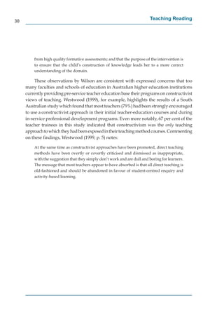 30
                                                                          Teaching Reading




         from high quality formative assessments; and that the purpose of the intervention is
         to ensure that the child’s construction of knowledge leads her to a more correct
         understanding of the domain.

          These observations by Wilson are consistent with expressed concerns that too
     many faculties and schools of education in Australian higher education institutions
     currently providing pre-service teacher education base their programs on constructivist
     views of teaching. Westwood (1999), for example, highlights the results of a South
     Australian study which found that most teachers (79%) had been strongly encouraged
     to use a constructivist approach in their initial teacher-education courses and during
     in-service professional development programs. Even more notably, 67 per cent of the
     teacher trainees in this study indicated that constructivism was the only teaching
     approach to which they had been exposed in their teaching method courses. Commenting
     on these ﬁndings, Westwood (1999, p. 5) notes:

         At the same time as constructivist approaches have been promoted, direct teaching
         methods have been overtly or covertly criticised and dismissed as inappropriate,
         with the suggestion that they simply don’t work and are dull and boring for learners.
         The message that most teachers appear to have absorbed is that all direct teaching is
         old-fashioned and should be abandoned in favour of student-centred enquiry and
         activity-based learning.
 