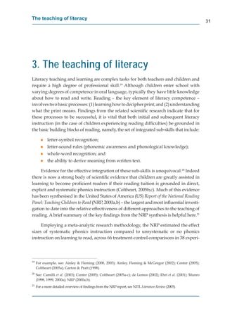 The teaching of literacy
                                                                                                                  31




3. The teaching of literacy
Literacy teaching and learning are complex tasks for both teachers and children and
require a high degree of professional skill.19 Although children enter school with
varying degrees of competence in oral language, typically they have little knowledge
about how to read and write. Reading – the key element of literacy competence –
involves two basic processes: (1) learning how to decipher print; and (2) understanding
what the print means. Findings from the related scientiﬁc research indicate that for
these processes to be successful, it is vital that both initial and subsequent literacy
instruction (in the case of children experiencing reading difﬁculties) be grounded in
the basic building blocks of reading, namely, the set of integrated sub-skills that include:

        g   letter-symbol recognition;
        g   letter-sound rules (phonemic awareness and phonological knowledge);
        g   whole-word recognition; and
        g   the ability to derive meaning from written text.

     Evidence for the effective integration of these sub-skills is unequivocal.20 Indeed
there is now a strong body of scientiﬁc evidence that children are greatly assisted in
learning to become proﬁcient readers if their reading tuition is grounded in direct,
explicit and systematic phonics instruction (Coltheart, 2005b,c). Much of this evidence
       t
has been synthesised in the United States of America (US) Report of the National Reading
Panel: Teaching Children to Read (NRP, 2000a,b) – the largest and most inﬂuential investi-
                               d
gation to date into the relative effectiveness of different approaches to the teaching of
reading. A brief summary of the key ﬁndings from the NRP synthesis is helpful here.21

     Employing a meta-analytic research methodology, the NRP estimated the effect
sizes of systematic phonics instruction compared to unsystematic or no phonics
instruction on learning to read, across 66 treatment-control comparisons in 38 experi-




19
     For example, see: Ainley & Fleming (2000, 2003); Ainley, Fleming & McGregor (2002); Center (2005);
     Coltheart (2005a); Garton & Pratt (1998).
20
     See: Camilli et al. (2003); Center (2005); Coltheart (2005a-c); de Lemos (2002); Ehri et al. (2001); Munro
     (1998, 1999, 2000a); NRP (2000a,b).
21
     For a more detailed overview of ﬁndings from the NRP report, see NITL Literature Review (2005).
                                                                                           w
 