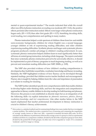 32
                                                                                         Teaching Reading




     mental or quasi-experimental studies.22 The results indicated that while the overall
     effect size (ES) of phonics instruction on reading was moderate (ES = 0.41), the positive
     effects persisted after instruction ended. Effects were larger when phonics instruction
     began early (ES = 0.55) than after ﬁrst grade (ES = 0.27), beneﬁting decoding skills,
     word reading, text comprehension and spelling in many readers.

           Phonics instruction helped a wide spectrum of children: those from low and middle
     socio-economic backgrounds; children for whom English was a second language;
     younger children at risk of experiencing reading difﬁculties; and older children
     experiencing reading difﬁculties. Synthetic phonics and larger-unit systematic phonics
                  g
     programs produced a similar advantage in children’s reading achievement. In sum,
     systematic phonics instruction helped children learn to read signiﬁcantly better than
     all forms of control group instruction, including whole-language. The report concluded
     that since systematic phonics instruction proved to be universally effective, it should
     be implemented as part of literacy programs to teach beginning reading, as well as to
     prevent and remediate reading difﬁculties (see NRP, 2000b, p. 2-89).

           The NRP also provided evidence of how children’s reading comprehension is
     developed as they build letter-sound links, vocabulary knowledge and ﬂuency in reading.
     Similarly, the NRP highlighted evidence of how ﬂuency can be developed through
     repeated readings, provided that children receive teacher feedback and encouragement.
     Fluency also is taught by helping children learn the value and importance of punctuation
     as it relates to reading for meaning.

          The NRP further identiﬁed speciﬁc text comprehension skills that enable children
     to develop higher order thinking skills, and how the integration and comprehensive
     approaches to literacy enable children to develop reading for both learning and pleasure.
     However, this process is not established as discrete steps but as an integration of all
     the following skills via explicit instruction in: phonemic awareness, phonics, ﬂuency,
     vocabulary knowledge, and text comprehension. Like other studies before it, the NRP
     report emphasised that teacher professional development in literacy instruction is
     crucial to children’s literacy achievements.

     22
          Meta-analysis is a statistical method used for summarising ﬁndings from many studies that have investigated
          a similar problem. The method provides a numerical way of assessing and comparing the magnitudes
          of ‘average’ results, known as ‘effect size’ (ES) – expressed in standard deviation (SD) units. An ES is
          calculated as the difference in performance between the average scores of a group in a trial or experimental
          condition and those in a comparison condition, divided by the SD of the comparison group (or more often,
          divided by the pooled SD of both groups). An effect size ≤ 0.2 is regarded as ‘weak’; 0.5 is considered
          ‘moderate’; and 0.8 or larger as ‘strong’.
 